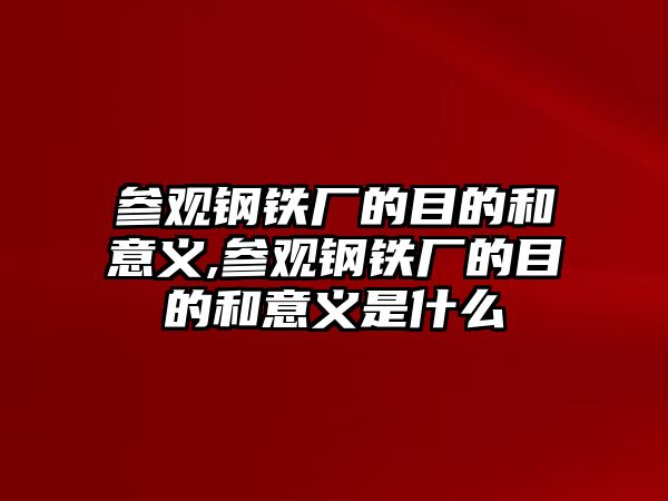 參觀鋼鐵廠的目的和意義,參觀鋼鐵廠的目的和意義是什么