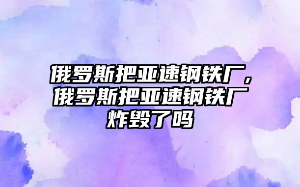 俄羅斯把亞速鋼鐵廠,俄羅斯把亞速鋼鐵廠炸毀了嗎