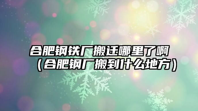 合肥鋼鐵廠搬遷哪里了?。ê戏输搹S搬到什么地方）