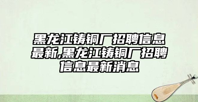 黑龍江鑄銅廠招聘信息最新,黑龍江鑄銅廠招聘信息最新消息