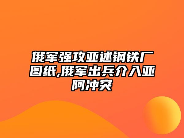 俄軍強(qiáng)攻亞述鋼鐵廠圖紙,俄軍出兵介入亞阿沖突