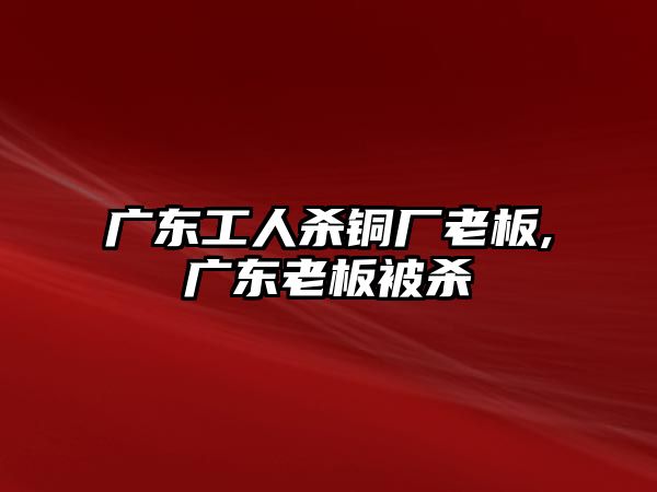 廣東工人殺銅廠老板,廣東老板被殺