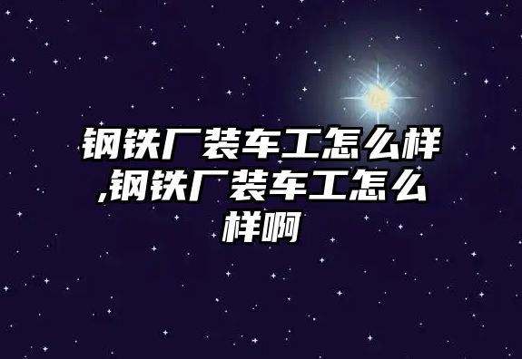 鋼鐵廠裝車工怎么樣,鋼鐵廠裝車工怎么樣啊