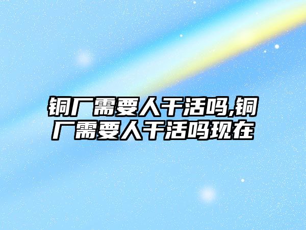 銅廠需要人干活嗎,銅廠需要人干活嗎現(xiàn)在