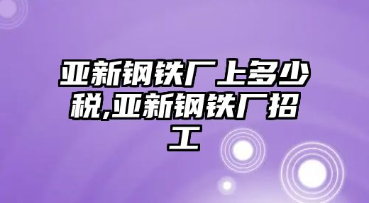 亞新鋼鐵廠上多少稅,亞新鋼鐵廠招工