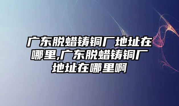 廣東脫蠟鑄銅廠地址在哪里,廣東脫蠟鑄銅廠地址在哪里啊