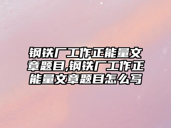 鋼鐵廠工作正能量文章題目,鋼鐵廠工作正能量文章題目怎么寫