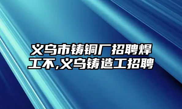 義烏市鑄銅廠招聘焊工不,義烏鑄造工招聘