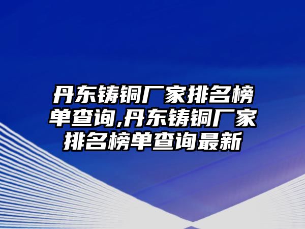 丹東鑄銅廠家排名榜單查詢,丹東鑄銅廠家排名榜單查詢最新