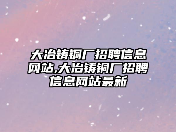 大冶鑄銅廠招聘信息網(wǎng)站,大冶鑄銅廠招聘信息網(wǎng)站最新