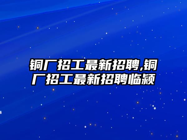 銅廠招工最新招聘,銅廠招工最新招聘臨潁