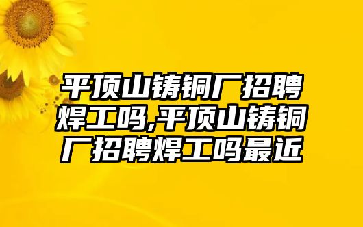 平頂山鑄銅廠招聘焊工嗎,平頂山鑄銅廠招聘焊工嗎最近