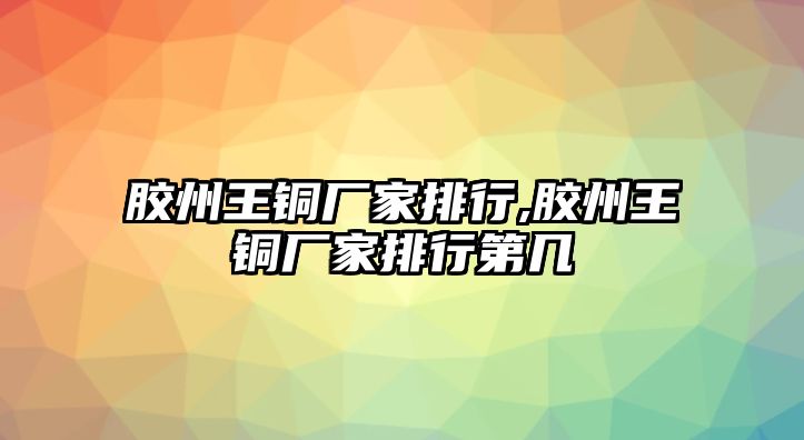 膠州王銅廠家排行,膠州王銅廠家排行第幾