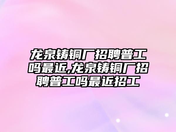 龍泉鑄銅廠招聘普工嗎最近,龍泉鑄銅廠招聘普工嗎最近招工