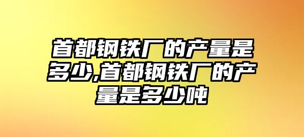 首都鋼鐵廠的產量是多少,首都鋼鐵廠的產量是多少噸