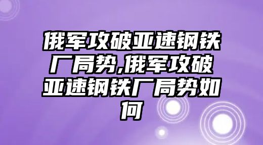 俄軍攻破亞速鋼鐵廠局勢,俄軍攻破亞速鋼鐵廠局勢如何