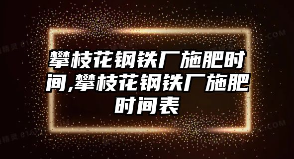 攀枝花鋼鐵廠施肥時間,攀枝花鋼鐵廠施肥時間表