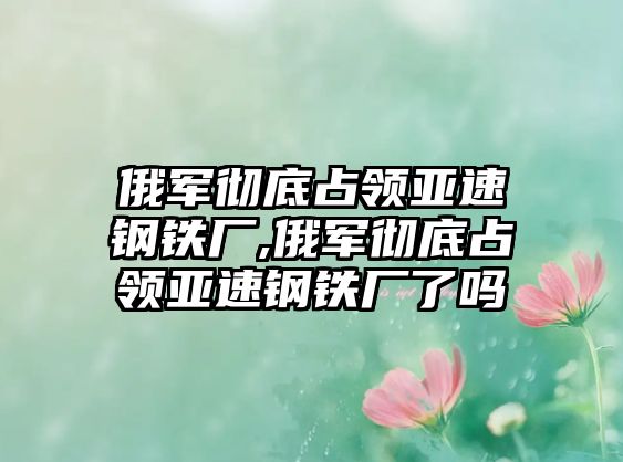 俄軍徹底占領(lǐng)亞速鋼鐵廠,俄軍徹底占領(lǐng)亞速鋼鐵廠了嗎