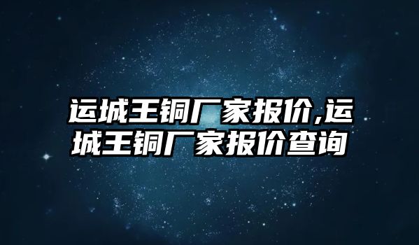 運城王銅廠家報價,運城王銅廠家報價查詢