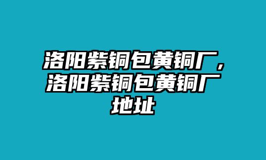 洛陽紫銅包黃銅廠,洛陽紫銅包黃銅廠地址