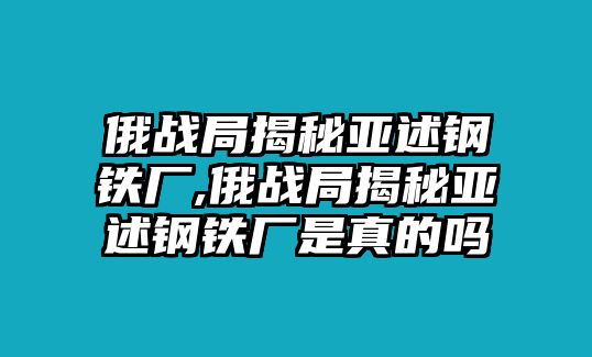 俄戰(zhàn)局揭秘亞述鋼鐵廠,俄戰(zhàn)局揭秘亞述鋼鐵廠是真的嗎