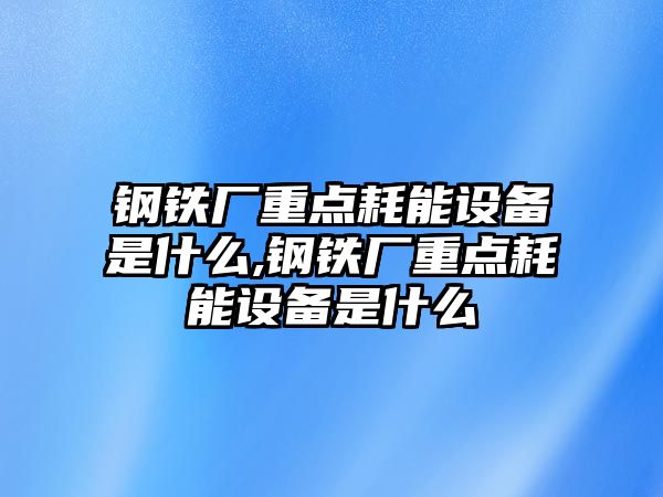 鋼鐵廠重點耗能設(shè)備是什么,鋼鐵廠重點耗能設(shè)備是什么