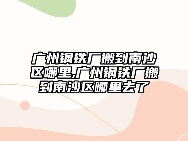 廣州鋼鐵廠搬到南沙區(qū)哪里,廣州鋼鐵廠搬到南沙區(qū)哪里去了