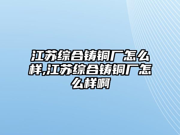 江蘇綜合鑄銅廠怎么樣,江蘇綜合鑄銅廠怎么樣啊