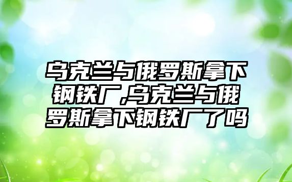 烏克蘭與俄羅斯拿下鋼鐵廠,烏克蘭與俄羅斯拿下鋼鐵廠了嗎