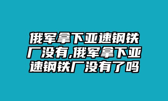 俄軍拿下亞速鋼鐵廠沒有,俄軍拿下亞速鋼鐵廠沒有了嗎