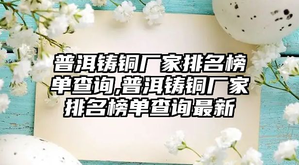 普洱鑄銅廠家排名榜單查詢,普洱鑄銅廠家排名榜單查詢最新