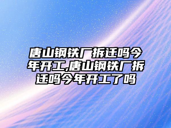 唐山鋼鐵廠拆遷嗎今年開工,唐山鋼鐵廠拆遷嗎今年開工了嗎