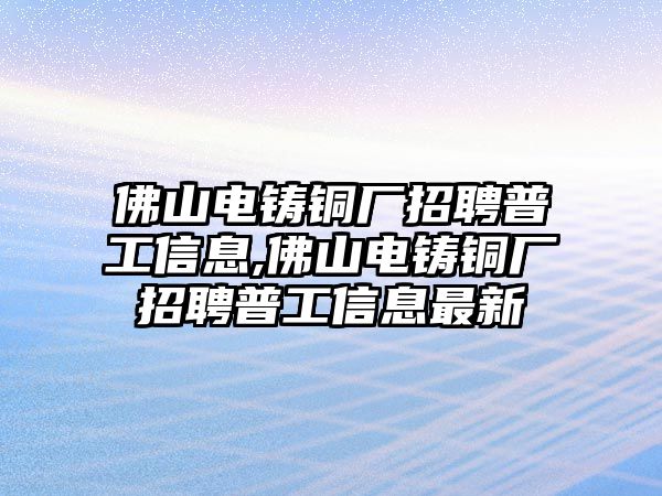 佛山電鑄銅廠招聘普工信息,佛山電鑄銅廠招聘普工信息最新