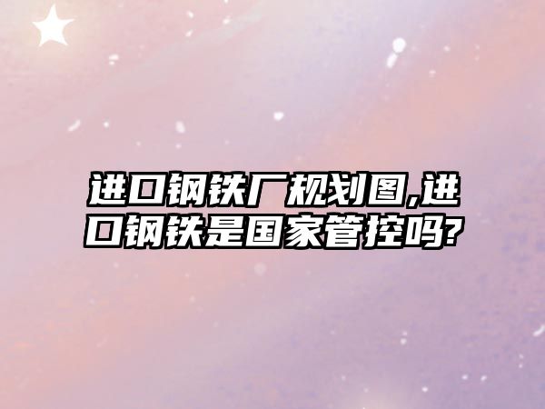 進(jìn)口鋼鐵廠規(guī)劃圖,進(jìn)口鋼鐵是國(guó)家管控嗎?