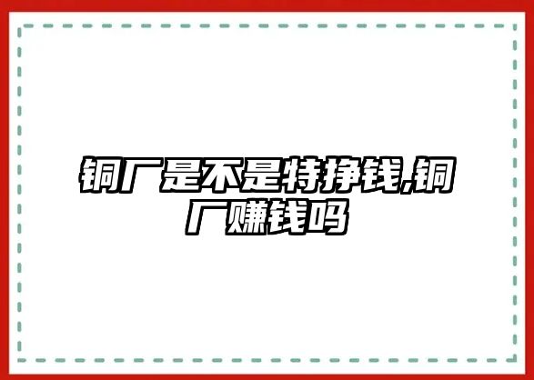 銅廠是不是特掙錢,銅廠賺錢嗎