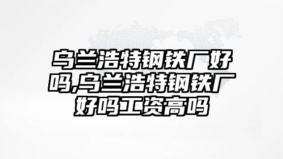 烏蘭浩特鋼鐵廠好嗎,烏蘭浩特鋼鐵廠好嗎工資高嗎