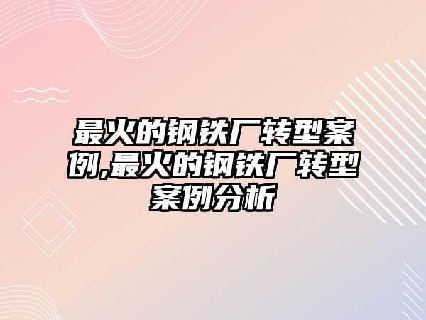 最火的鋼鐵廠轉型案例,最火的鋼鐵廠轉型案例分析