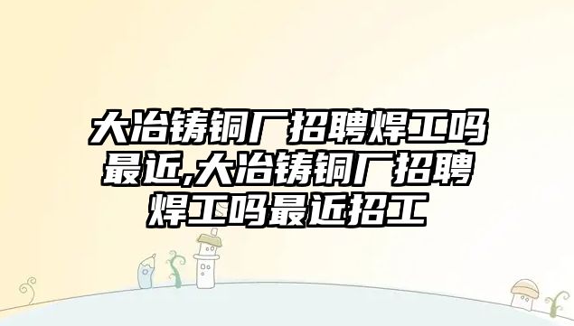 大冶鑄銅廠招聘焊工嗎最近,大冶鑄銅廠招聘焊工嗎最近招工