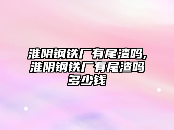 淮陰鋼鐵廠有尾渣嗎,淮陰鋼鐵廠有尾渣嗎多少錢