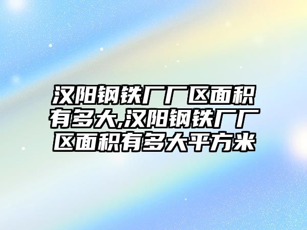 漢陽鋼鐵廠廠區(qū)面積有多大,漢陽鋼鐵廠廠區(qū)面積有多大平方米