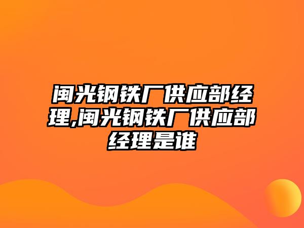 閩光鋼鐵廠供應(yīng)部經(jīng)理,閩光鋼鐵廠供應(yīng)部經(jīng)理是誰