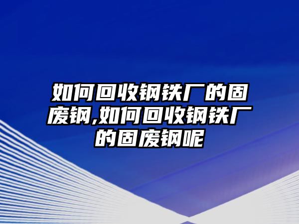 如何回收鋼鐵廠的固廢鋼,如何回收鋼鐵廠的固廢鋼呢