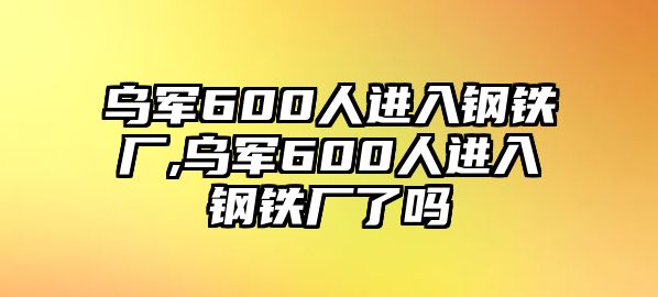 烏軍600人進(jìn)入鋼鐵廠,烏軍600人進(jìn)入鋼鐵廠了嗎