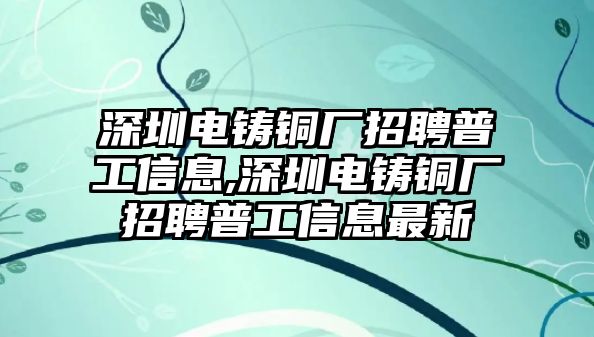 深圳電鑄銅廠招聘普工信息,深圳電鑄銅廠招聘普工信息最新