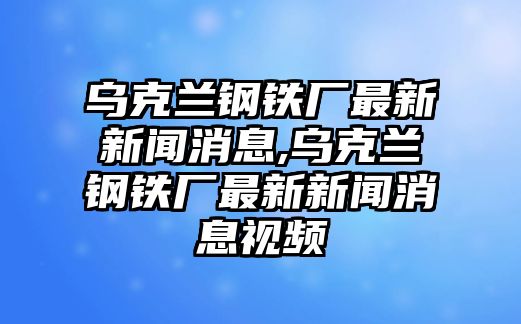 烏克蘭鋼鐵廠最新新聞消息,烏克蘭鋼鐵廠最新新聞消息視頻