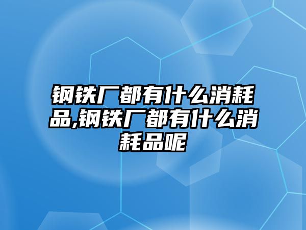 鋼鐵廠都有什么消耗品,鋼鐵廠都有什么消耗品呢