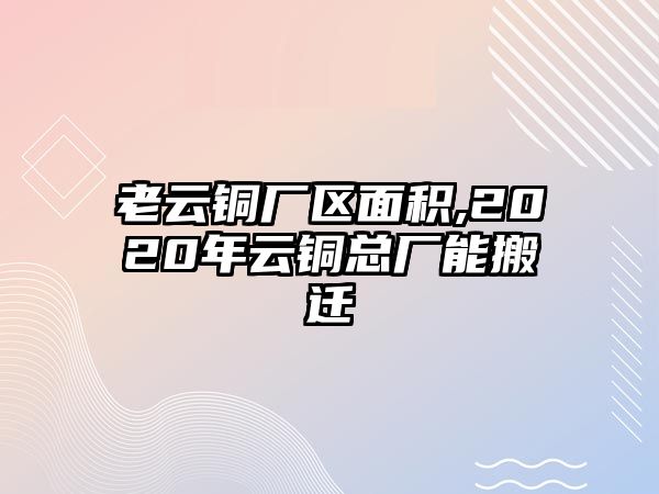 老云銅廠區(qū)面積,2020年云銅總廠能搬遷