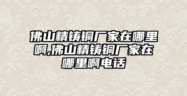 佛山精鑄銅廠家在哪里啊,佛山精鑄銅廠家在哪里啊電話