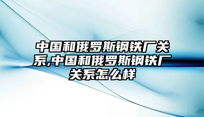 中國(guó)和俄羅斯鋼鐵廠關(guān)系,中國(guó)和俄羅斯鋼鐵廠關(guān)系怎么樣