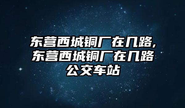 東營(yíng)西城銅廠在幾路,東營(yíng)西城銅廠在幾路公交車站